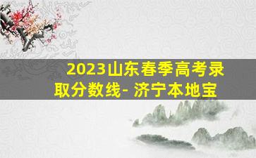 2023山东春季高考录取分数线- 济宁本地宝